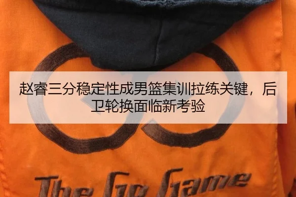 赵睿三分稳定性成男篮集训拉练关键，后卫轮换面临新考验