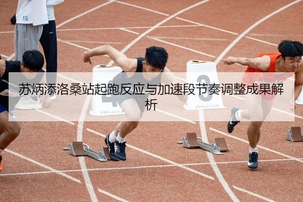 苏炳添洛桑站起跑反应与加速段节奏调整成果解析