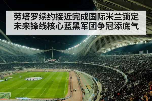 劳塔罗续约接近完成国际米兰锁定未来锋线核心蓝黑军团争冠添底气